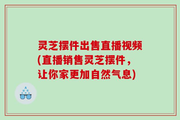灵芝摆件出售直播视频(直播销售灵芝摆件，让你家更加自然气息)