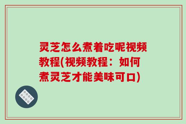 灵芝怎么煮着吃呢视频教程(视频教程：如何煮灵芝才能美味可口)