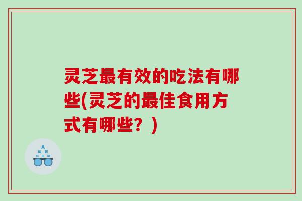 灵芝有效的吃法有哪些(灵芝的佳食用方式有哪些？)