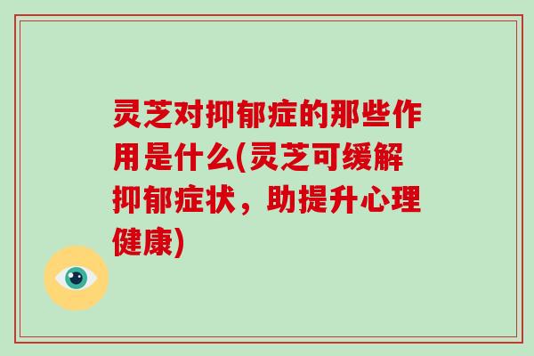 灵芝对症的那些作用是什么(灵芝可缓解症状，助提升心理健康)