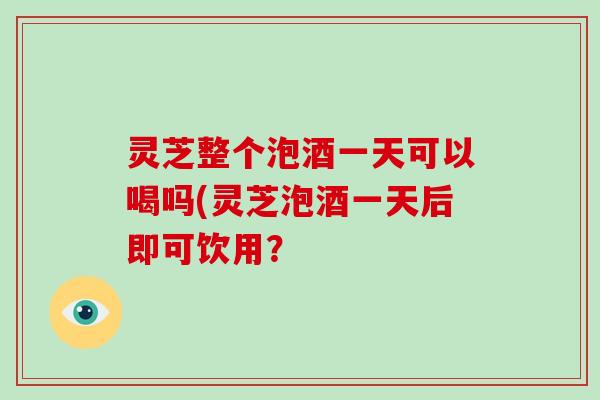 灵芝整个泡酒一天可以喝吗(灵芝泡酒一天后即可饮用？