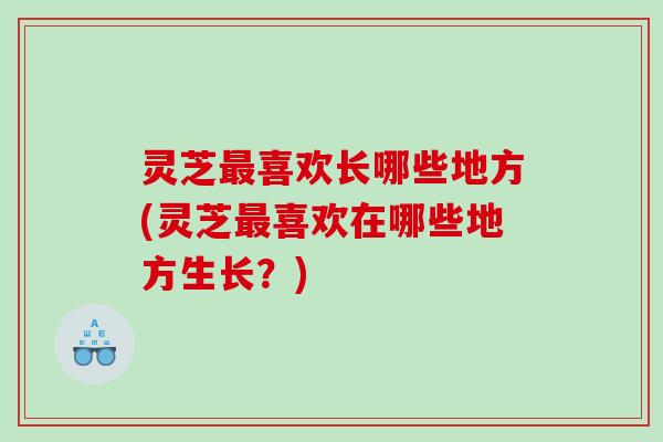 灵芝喜欢长哪些地方(灵芝喜欢在哪些地方生长？)