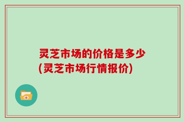 灵芝市场的价格是多少(灵芝市场行情报价)