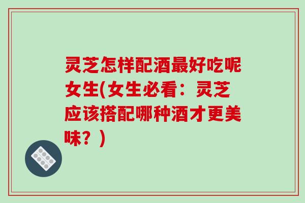 灵芝怎样配酒好吃呢女生(女生必看:灵芝应该搭配哪种酒才更美味?) 灵芝怎样配酒好吃呢女生(女生必看:灵芝应该搭配哪种酒才更美味?)