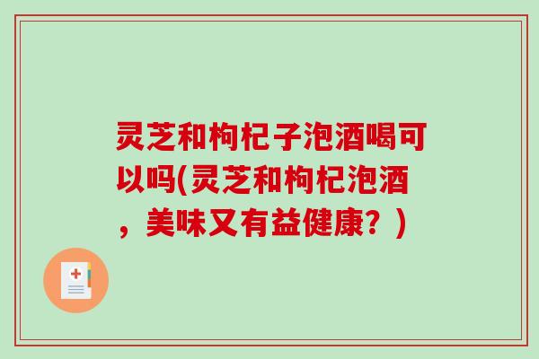 灵芝和枸杞子泡酒喝可以吗(灵芝和枸杞泡酒，美味又有益健康？)