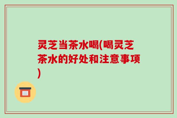 灵芝当茶水喝(喝灵芝茶水的好处和注意事项)