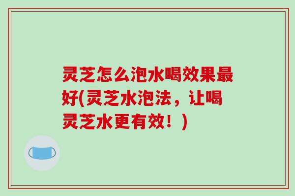 灵芝怎么泡水喝效果好(灵芝水泡法，让喝灵芝水更有效！)