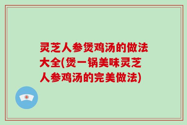 灵芝人参煲鸡汤的做法大全(煲一锅美味灵芝人参鸡汤的完美做法)