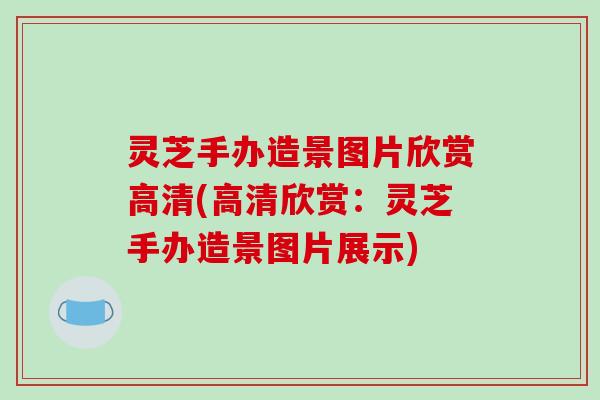 灵芝手办造景图片欣赏高清(高清欣赏：灵芝手办造景图片展示)