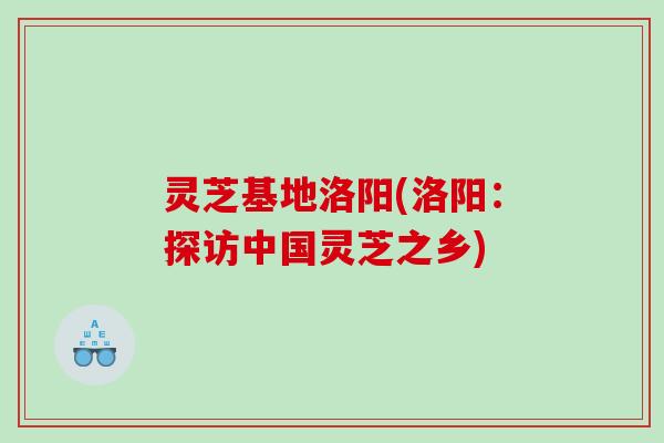 灵芝基地洛阳(洛阳:探访中国灵芝之乡) 灵芝基地洛阳(洛阳:探访中国灵芝之乡)