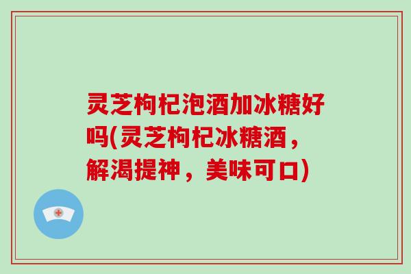 灵芝枸杞泡酒加冰糖好吗(灵芝枸杞冰糖酒,解渴提神,美味可口) 灵芝枸杞泡酒加冰糖好吗(灵芝枸杞冰糖酒,解渴提神,美味可口)