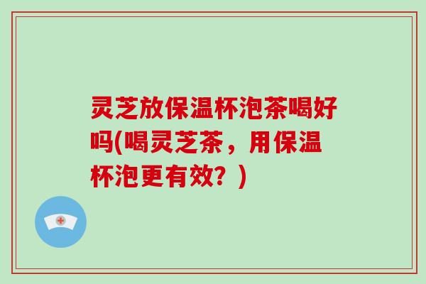 灵芝放保温杯泡茶喝好吗(喝灵芝茶，用保温杯泡更有效？)