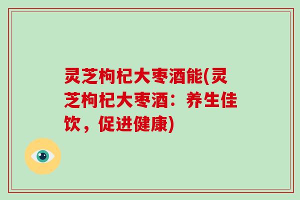 灵芝枸杞大枣酒能(灵芝枸杞大枣酒：养生佳饮，促进健康)