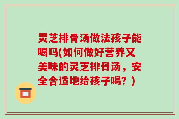灵芝排骨汤做法孩子能喝吗(如何做好营养又美味的灵芝排骨汤，安全合适地给孩子喝？)