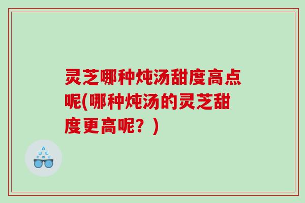 灵芝哪种炖汤甜度高点呢(哪种炖汤的灵芝甜度更高呢？)