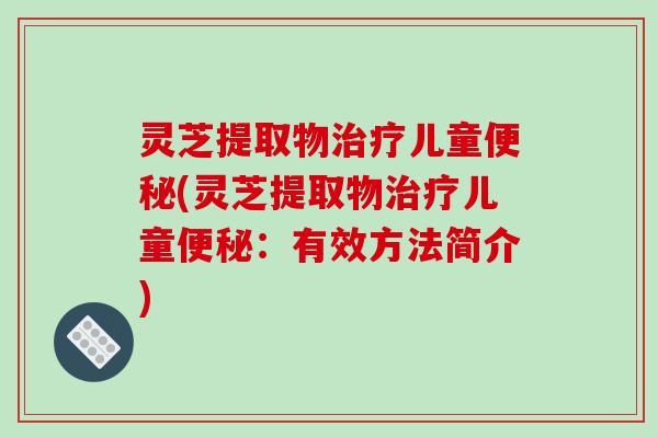 灵芝提取物治疗儿童便秘(灵芝提取物治疗儿童便秘：有效方法简介)