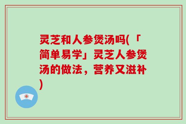 灵芝和人参煲汤吗(「简单易学」灵芝人参煲汤的做法，营养又滋补)