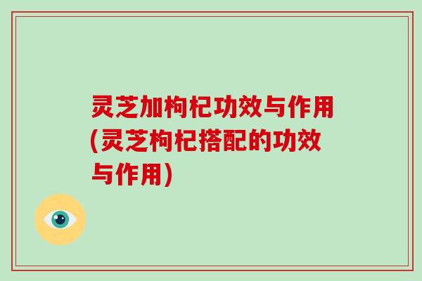 灵芝加枸杞功效与作用(灵芝枸杞搭配的功效与作用)