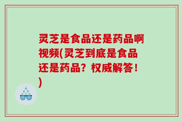 灵芝是食品还是药品啊视频(灵芝到底是食品还是药品？权威解答！)