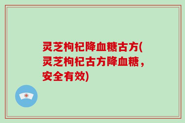 灵芝枸杞降古方(灵芝枸杞古方降,安全有效) 灵芝枸杞降古方(灵芝枸杞古方降,安全有效)