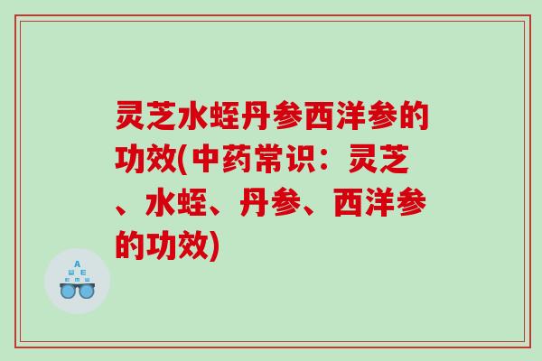 灵芝水蛭丹参西洋参的功效(常识:灵芝、水蛭、丹参、西洋参的功效) 灵芝水蛭丹参西洋参的功效(常识:灵芝、水蛭、丹参、西洋参的功效)