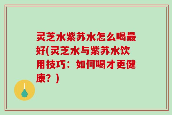 灵芝水紫苏水怎么喝好(灵芝水与紫苏水饮用技巧：如何喝才更健康？)