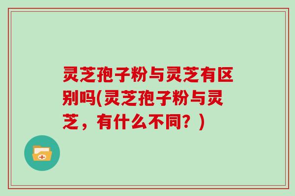 灵芝孢子粉与灵芝有区别吗(灵芝孢子粉与灵芝，有什么不同？)