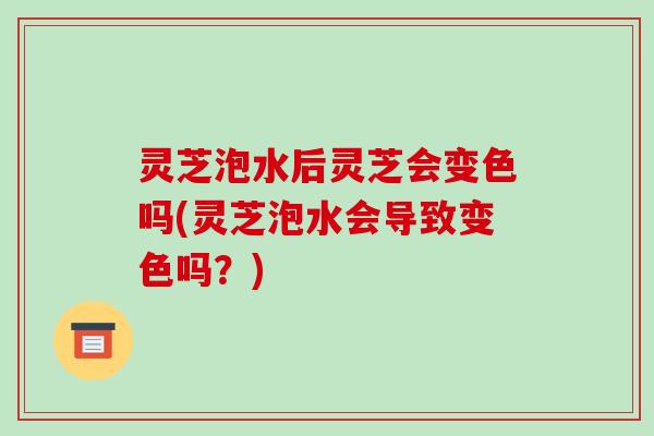 灵芝泡水后灵芝会变色吗(灵芝泡水会导致变色吗？)