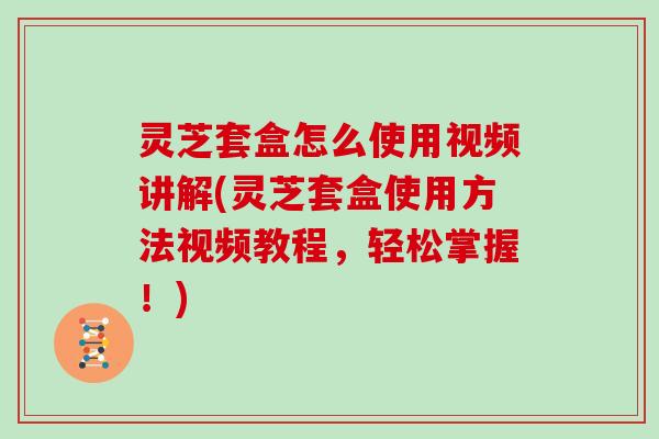 灵芝套盒怎么使用视频讲解(灵芝套盒使用方法视频教程,轻松掌握!) 灵芝套盒怎么使用视频讲解(灵芝套盒使用方法视频教程,轻松掌握!)
