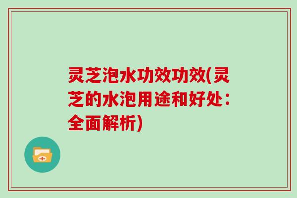 灵芝泡水功效功效(灵芝的水泡用途和好处：全面解析)