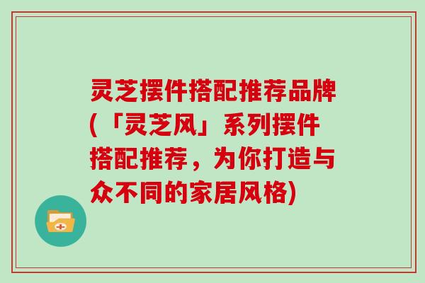 灵芝摆件搭配推荐品牌(「灵芝风」系列摆件搭配推荐，为你打造与众不同的家居风格)