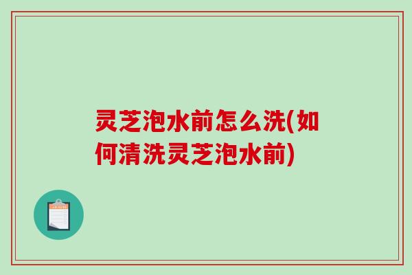灵芝泡水前怎么洗(如何清洗灵芝泡水前)