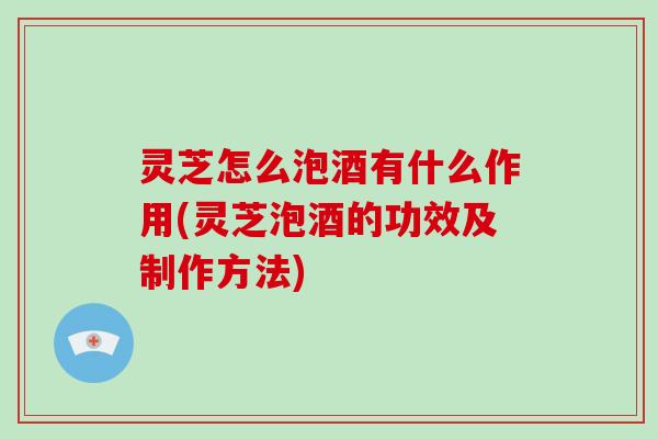 灵芝怎么泡酒有什么作用(灵芝泡酒的功效及制作方法)