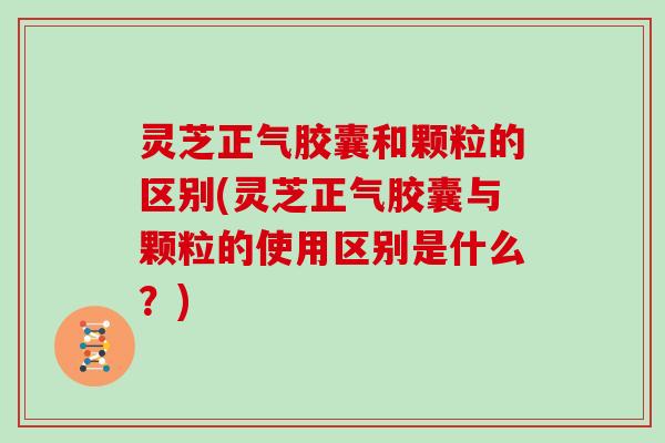 灵芝正气胶囊和颗粒的区别(灵芝正气胶囊与颗粒的使用区别是什么？)
