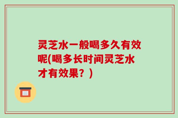 灵芝水一般喝多久有效呢(喝多长时间灵芝水才有效果？)