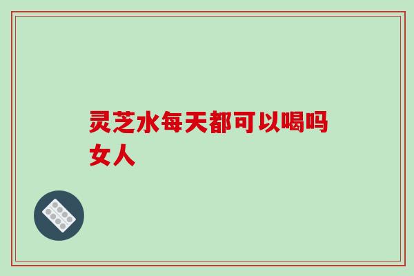 灵芝水每天都可以喝吗女人