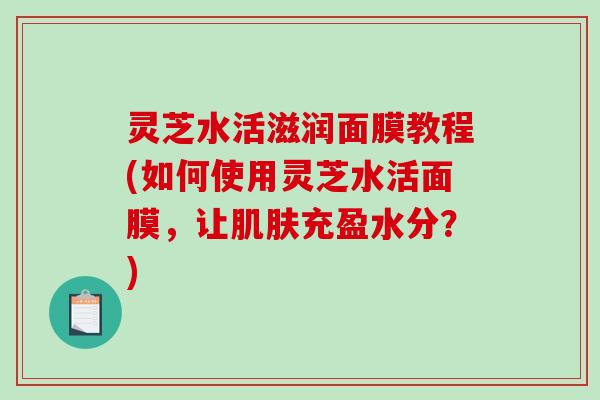 灵芝水活滋润面膜教程(如何使用灵芝水活面膜，让充盈水分？)