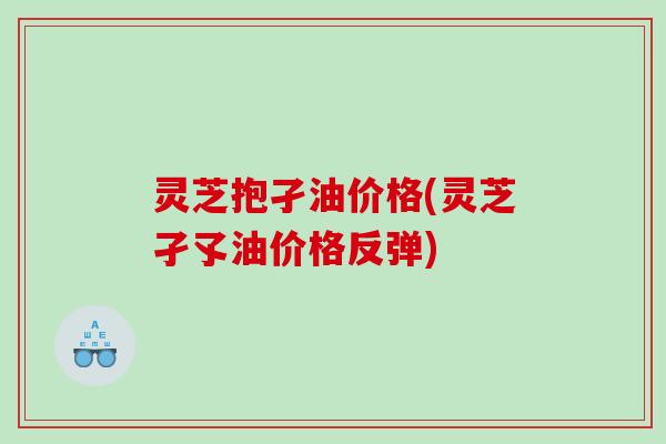 灵芝抱孑油价格(灵芝孑孓油价格反弹) 灵芝抱孑油价格(灵芝孑孓油价格反弹)