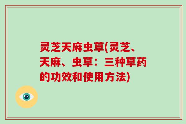 灵芝天麻虫草(灵芝、天麻、虫草：三种草药的功效和使用方法)