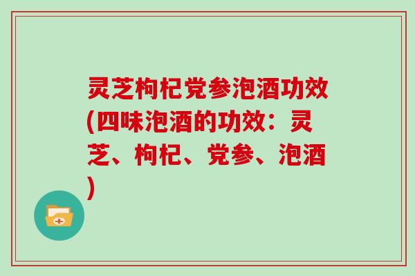 灵芝枸杞党参泡酒功效(四味泡酒的功效：灵芝、枸杞、党参、泡酒)