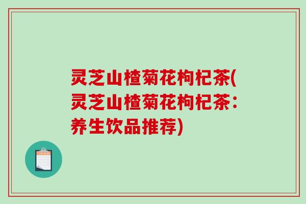 灵芝山楂菊花枸杞茶(灵芝山楂菊花枸杞茶：养生饮品推荐)
