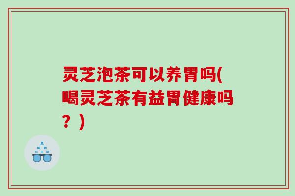 灵芝泡茶可以养胃吗(喝灵芝茶有益胃健康吗？)