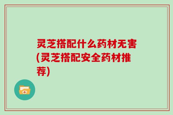 灵芝搭配什么药材无害(灵芝搭配安全药材推荐)