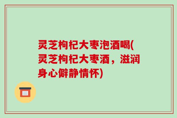 灵芝枸杞大枣泡酒喝(灵芝枸杞大枣酒，滋润身心僻静情怀)