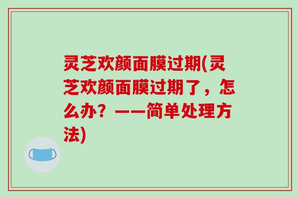 灵芝欢颜面膜过期(灵芝欢颜面膜过期了，怎么办？——简单处理方法)