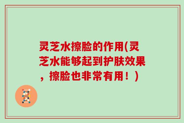 灵芝水擦脸的作用(灵芝水能够起到护肤效果，擦脸也非常有用！)