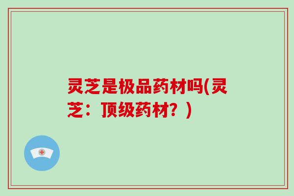 灵芝是极品药材吗(灵芝：药材？)