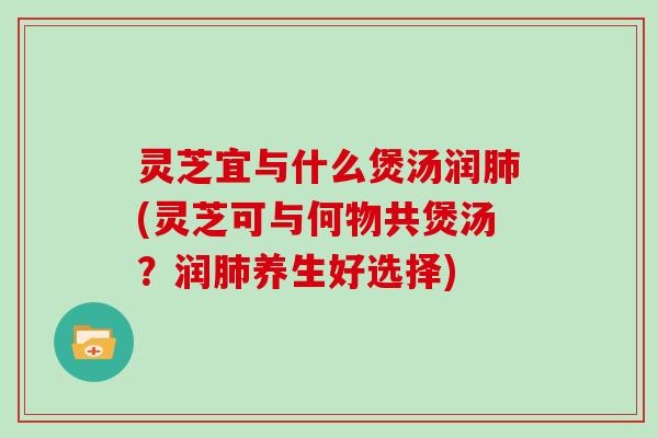 灵芝宜与什么煲汤润(灵芝可与何物共煲汤？润养生好选择)