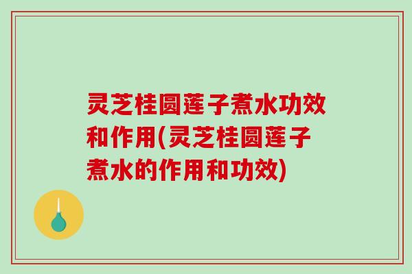 灵芝桂圆莲子煮水功效和作用(灵芝桂圆莲子煮水的作用和功效)
