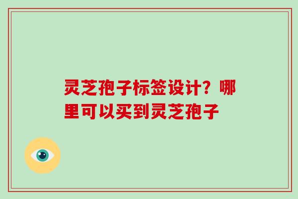 灵芝孢子标签设计？哪里可以买到灵芝孢子